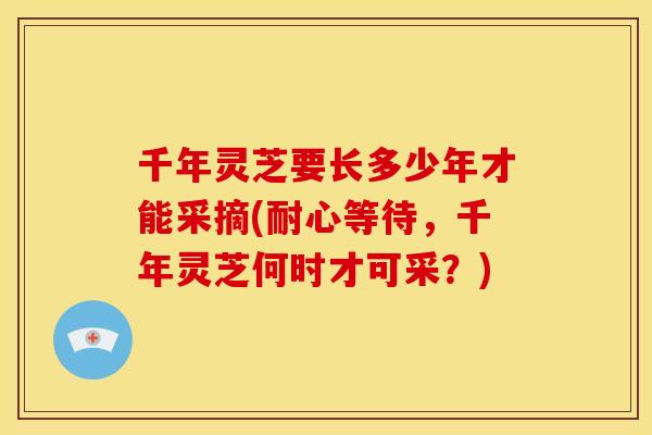 千年灵芝要长多少年才能采摘(耐心等待，千年灵芝何时才可采？)