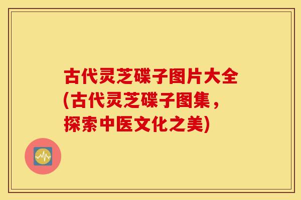 古代灵芝碟子图片大全(古代灵芝碟子图集，探索中医文化之美)