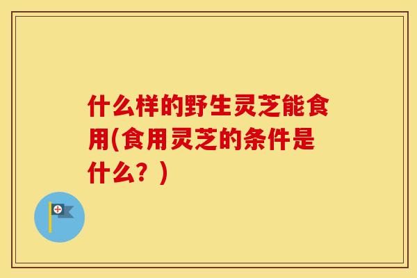 什么样的野生灵芝能食用(食用灵芝的条件是什么？)