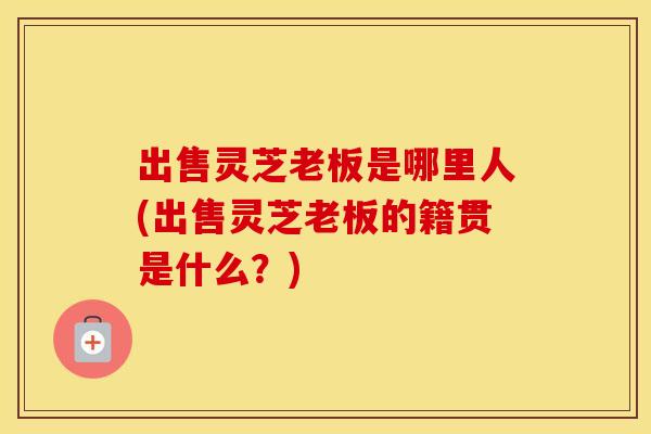 出售灵芝老板是哪里人(出售灵芝老板的籍贯是什么？)