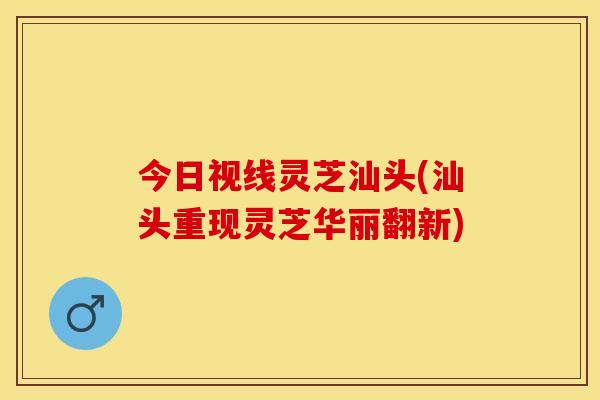 今日视线灵芝汕头(汕头重现灵芝华丽翻新)