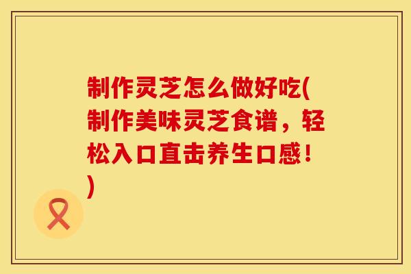 制作灵芝怎么做好吃(制作美味灵芝食谱，轻松入口直击养生口感！)