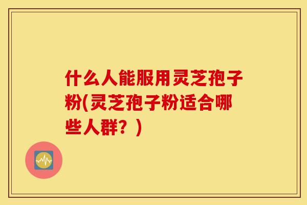 什么人能服用灵芝孢子粉(灵芝孢子粉适合哪些人群？)