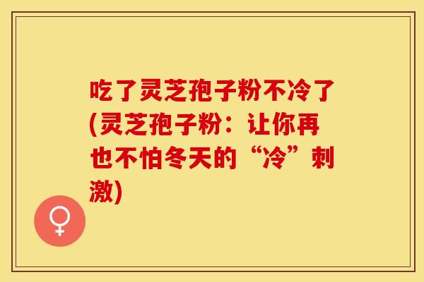 吃了灵芝孢子粉不冷了(灵芝孢子粉：让你再也不怕冬天的“冷”刺激)