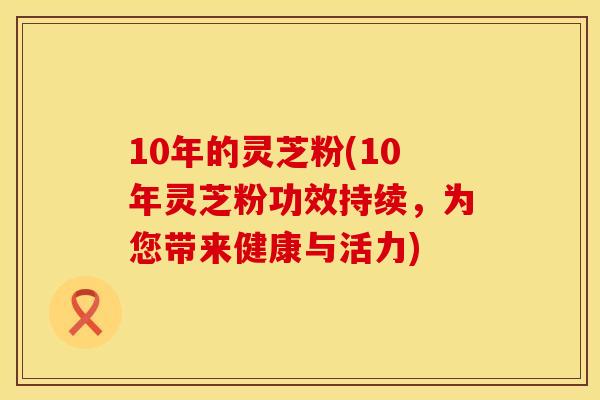 10年的灵芝粉(10年灵芝粉功效持续，为您带来健康与活力)
