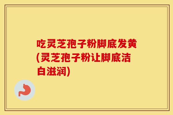 吃灵芝孢子粉脚底发黄(灵芝孢子粉让脚底洁白滋润)