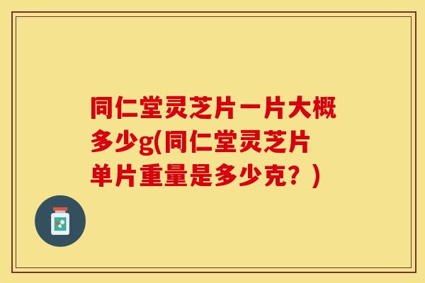 同仁堂灵芝片一片大概多少g(同仁堂灵芝片单片重量是多少克？)