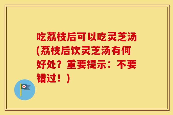 吃荔枝后可以吃灵芝汤(荔枝后饮灵芝汤有何好处？重要提示：不要错过！)