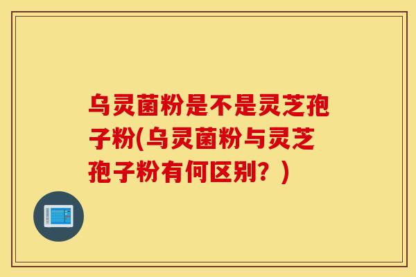 乌灵菌粉是不是灵芝孢子粉(乌灵菌粉与灵芝孢子粉有何区别？)