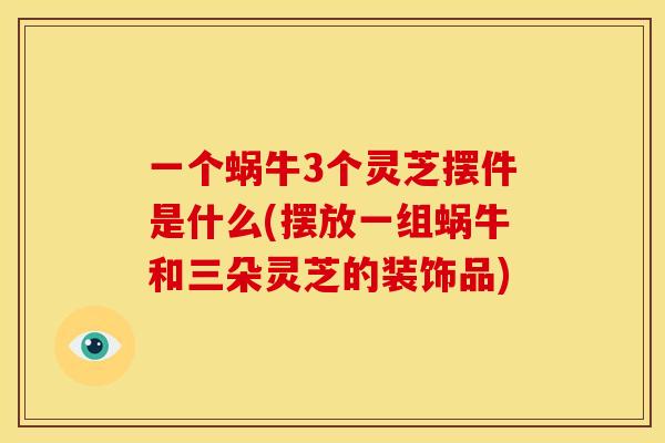一个蜗牛3个灵芝摆件是什么(摆放一组蜗牛和三朵灵芝的装饰品)