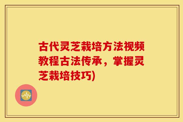 古代灵芝栽培方法视频教程古法传承，掌握灵芝栽培技巧)