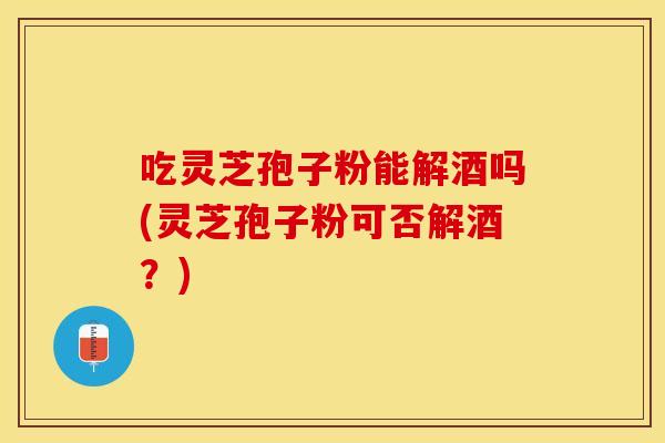 吃灵芝孢子粉能解酒吗(灵芝孢子粉可否解酒？)