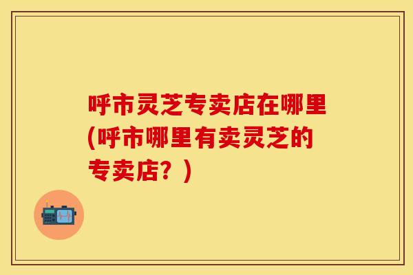 呼市灵芝专卖店在哪里(呼市哪里有卖灵芝的专卖店？)