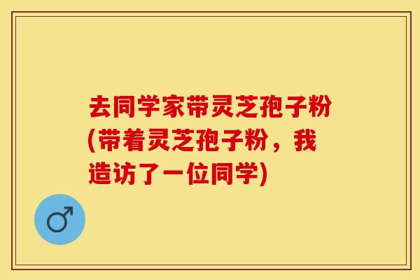 去同学家带灵芝孢子粉(带着灵芝孢子粉，我造访了一位同学)