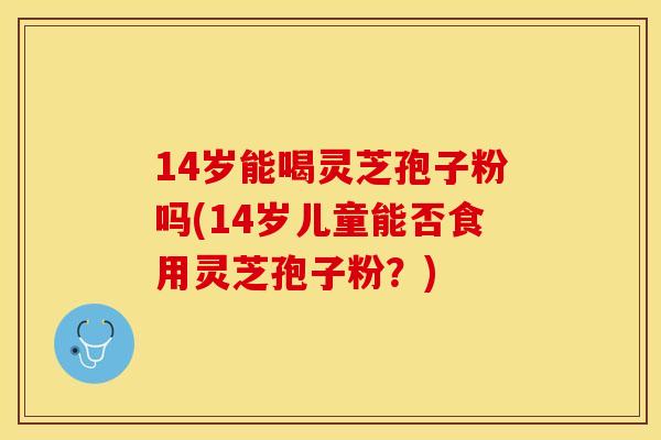 14岁能喝灵芝孢子粉吗(14岁儿童能否食用灵芝孢子粉？)