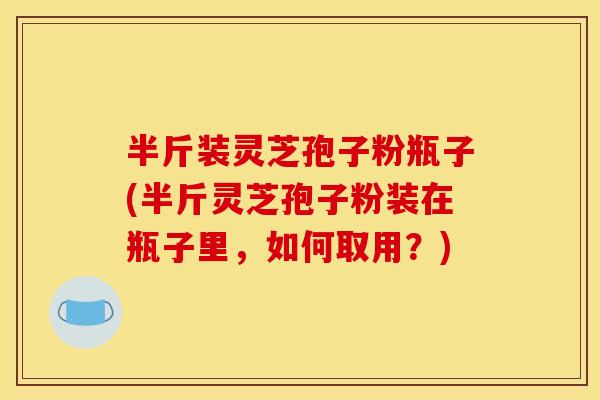 半斤装灵芝孢子粉瓶子(半斤灵芝孢子粉装在瓶子里，如何取用？)