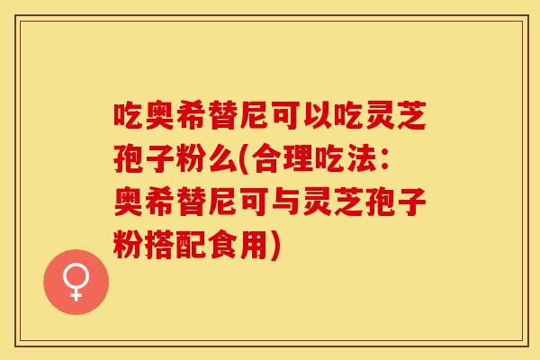 吃奥希替尼可以吃灵芝孢子粉么(合理吃法：奥希替尼可与灵芝孢子粉搭配食用)