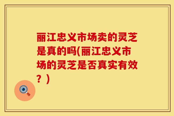 丽江忠义市场卖的灵芝是真的吗(丽江忠义市场的灵芝是否真实有效？)