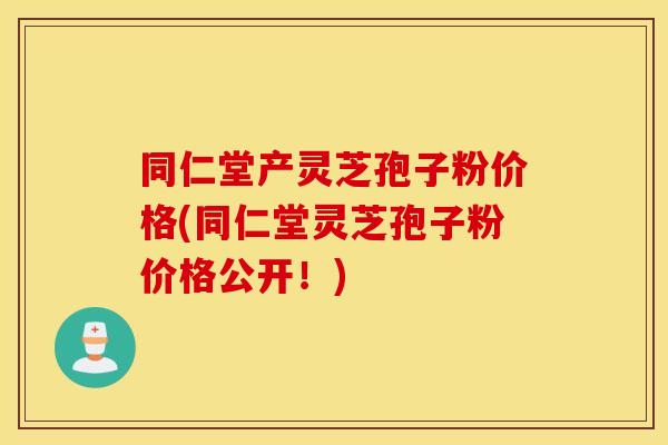 同仁堂产灵芝孢子粉价格(同仁堂灵芝孢子粉价格公开！)