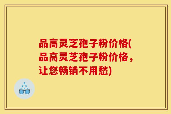 品高灵芝孢子粉价格(品高灵芝孢子粉价格，让您畅销不用愁)