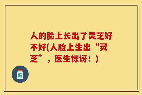 人的脸上长出了灵芝好不好(人脸上生出“灵芝”，医生惊讶！)