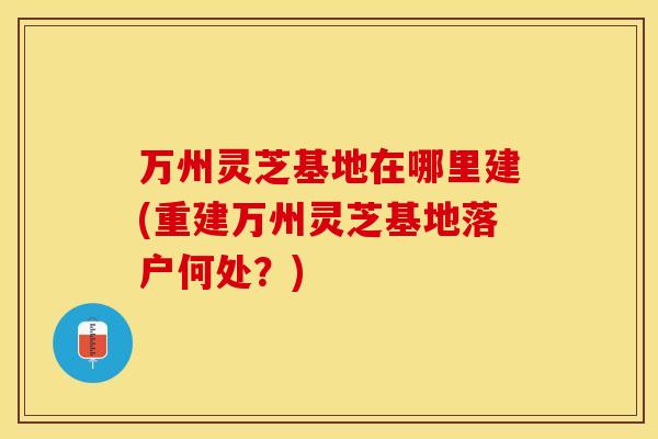 万州灵芝基地在哪里建(重建万州灵芝基地落户何处？)
