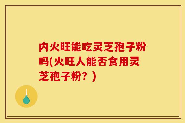 内火旺能吃灵芝孢子粉吗(火旺人能否食用灵芝孢子粉？)