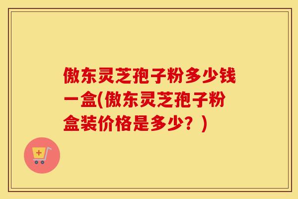 傲东灵芝孢子粉多少钱一盒(傲东灵芝孢子粉盒装价格是多少？)