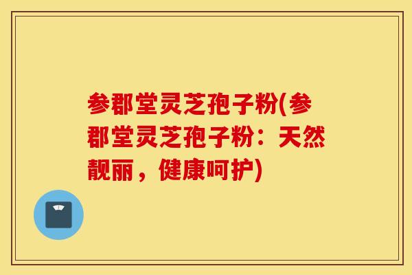 参郡堂灵芝孢子粉(参郡堂灵芝孢子粉：天然靓丽，健康呵护)