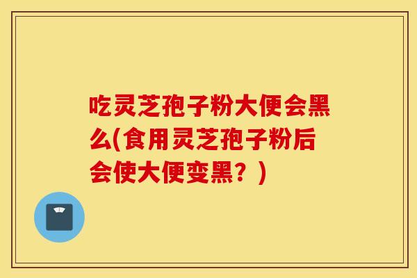 吃灵芝孢子粉大便会黑么(食用灵芝孢子粉后会使大便变黑？)