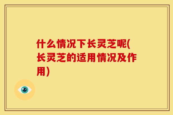 什么情况下长灵芝呢(长灵芝的适用情况及作用)