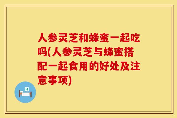 人参灵芝和蜂蜜一起吃吗(人参灵芝与蜂蜜搭配一起食用的好处及注意事项)