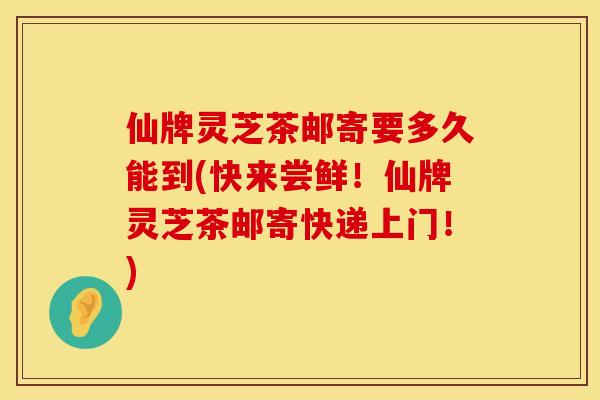 仙牌灵芝茶邮寄要多久能到(快来尝鲜！仙牌灵芝茶邮寄快递上门！)