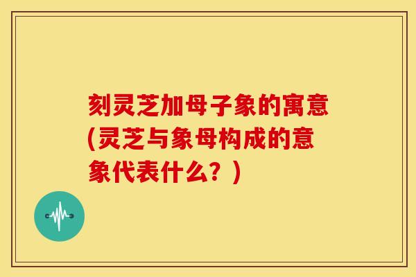 刻灵芝加母子象的寓意(灵芝与象母构成的意象代表什么？)
