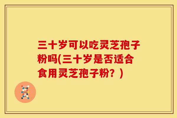 三十岁可以吃灵芝孢子粉吗(三十岁是否适合食用灵芝孢子粉？)