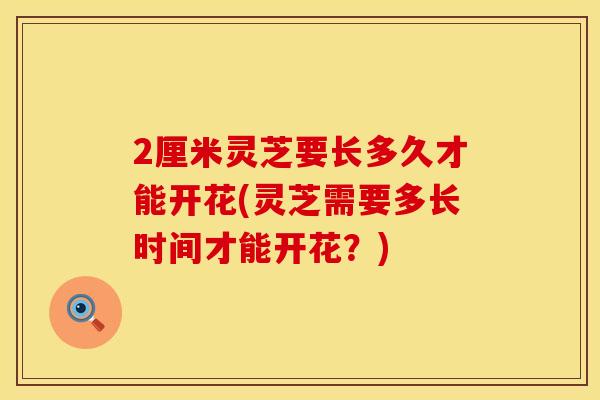 2厘米灵芝要长多久才能开花(灵芝需要多长时间才能开花？)