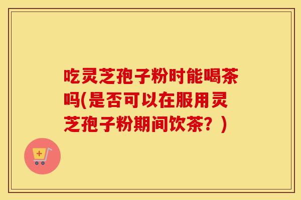 吃灵芝孢子粉时能喝茶吗(是否可以在服用灵芝孢子粉期间饮茶？)