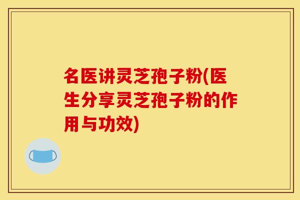 名医讲灵芝孢子粉(医生分享灵芝孢子粉的作用与功效)