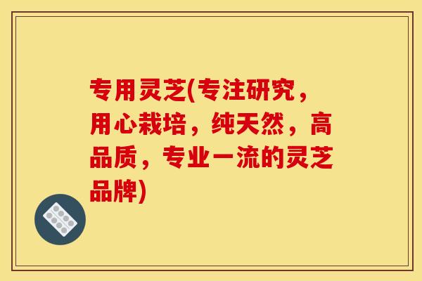 专用灵芝(专注研究，用心栽培，纯天然，高品质，专业一流的灵芝品牌)
