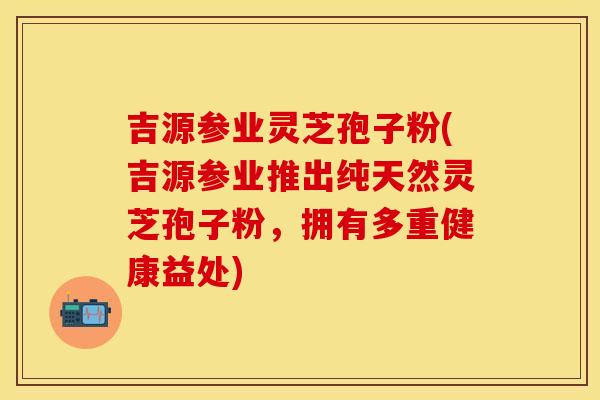 吉源参业灵芝孢子粉(吉源参业推出纯天然灵芝孢子粉，拥有多重健康益处)