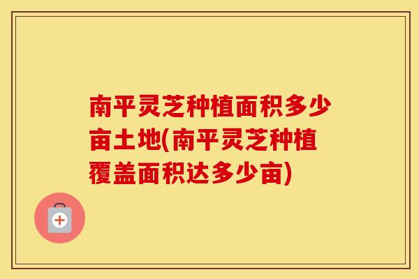 南平灵芝种植面积多少亩土地(南平灵芝种植覆盖面积达多少亩)