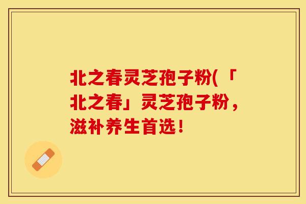 北之春灵芝孢子粉(「北之春」灵芝孢子粉，滋补养生首选！