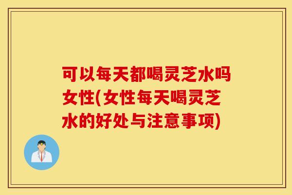 可以每天都喝灵芝水吗女性(女性每天喝灵芝水的好处与注意事项)