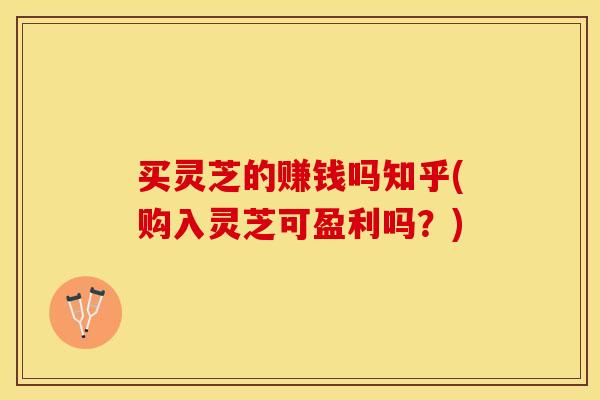 买灵芝的赚钱吗知乎(购入灵芝可盈利吗？)