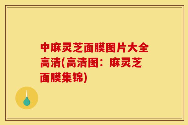 中麻灵芝面膜图片大全高清(高清图：麻灵芝面膜集锦)