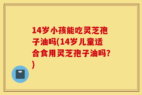 14岁小孩能吃灵芝孢子油吗(14岁儿童适合食用灵芝孢子油吗？)