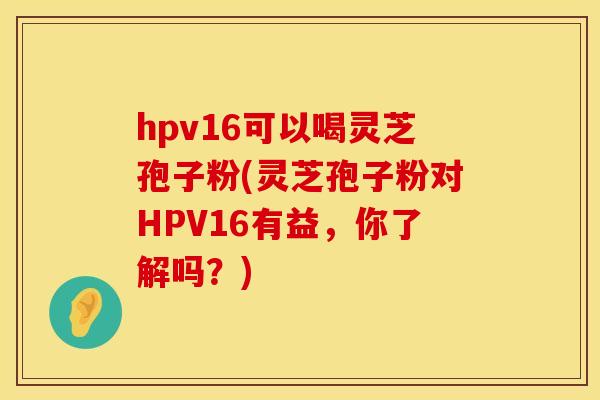 hpv16可以喝灵芝孢子粉(灵芝孢子粉对HPV16有益，你了解吗？)