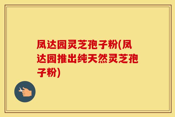 凤达园灵芝孢子粉(凤达园推出纯天然灵芝孢子粉)
