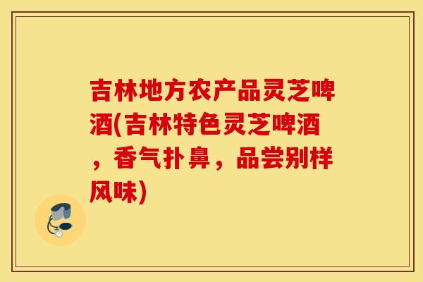 吉林地方农产品灵芝啤酒(吉林特色灵芝啤酒，香气扑鼻，品尝别样风味)