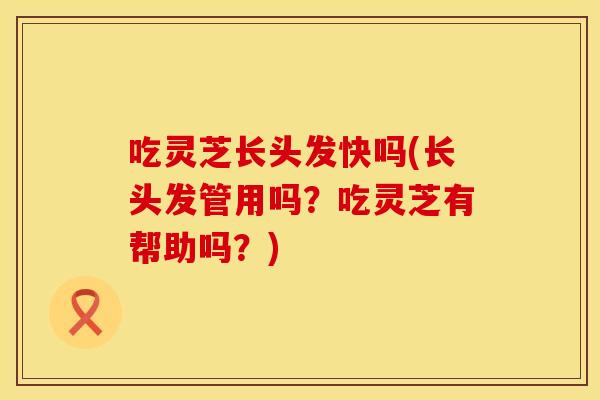 吃灵芝长头发快吗(长头发管用吗？吃灵芝有帮助吗？)